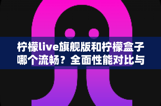 柠檬live旗舰版和柠檬盒子哪个流畅？全面性能对比与选购指南