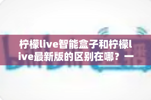 柠檬live智能盒子和柠檬live最新版的区别在哪？一文读懂两大版本核心差异与选购指南