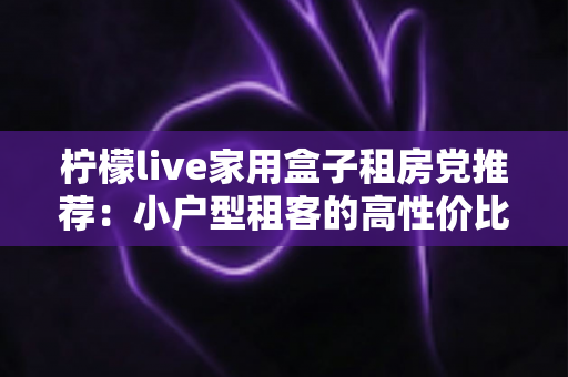 柠檬live家用盒子租房党推荐：小户型租客的高性价比追剧神器，搬家也能轻松带走