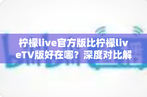柠檬live官方版比柠檬liveTV版好在哪？深度对比解析助你选出最适合的观看版本