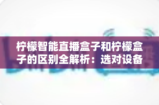 柠檬智能直播盒子和柠檬盒子的区别全解析:选对设备,观影直播两不误 柠檬智能直播盒子和柠檬盒子的区别全解析:选对设备,观影直播两不误