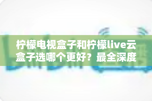 柠檬电视盒子和柠檬live云盒子选哪个更好?最全深度对比评测与选购避坑指南 柠檬电视盒子和柠檬live云盒子选哪个更好?最全深度对比评测与选购避坑指南