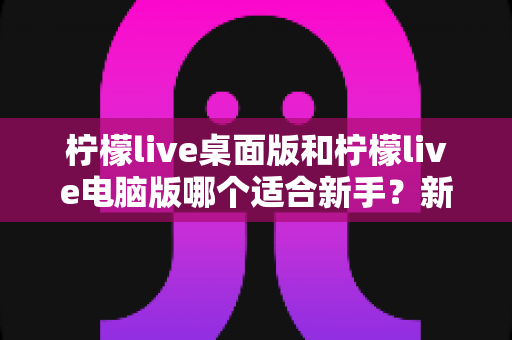 柠檬live桌面版和柠檬live电脑版哪个适合新手？新手选版全攻略与上手指南