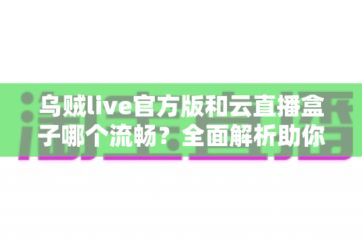 乌贼live官方版和云直播盒子哪个流畅？全面解析助你选出最佳直播体验方案