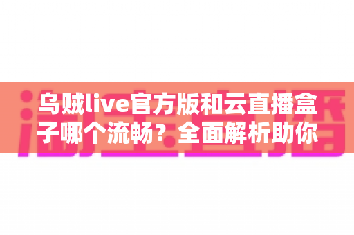 乌贼live官方版和云直播盒子哪个流畅？全面解析助你选出最佳直播体验方案