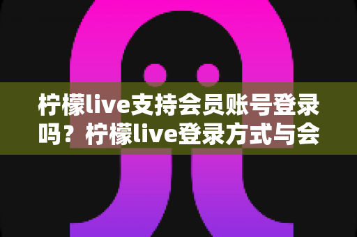 柠檬live支持会员账号登录吗？柠檬live登录方式与会员权益全解析