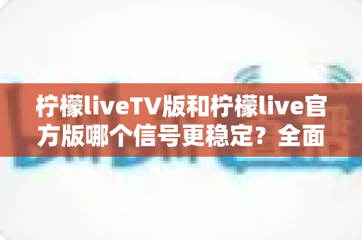 柠檬liveTV版和柠檬live官方版哪个信号更稳定？全面对比解析与实用选择指南