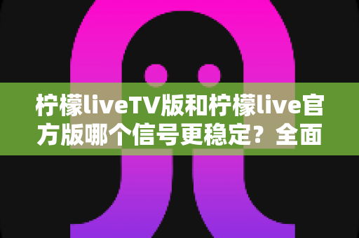 柠檬liveTV版和柠檬live官方版哪个信号更稳定？全面对比解析与实用选择指南