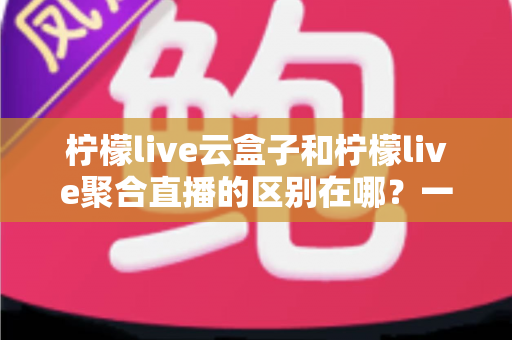 柠檬live云盒子和柠檬live聚合直播的区别在哪?一篇文章带你全面了解两者核心差异与选购指南 柠檬live云盒子和柠檬live聚合直播的区别在哪?一篇文章带你全面了解两者核心差异与选购指南
