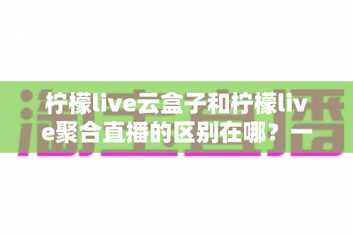 柠檬live云盒子和柠檬live聚合直播的区别在哪?一篇文章带你全面了解两者核心差异与选购指南 柠檬live云盒子和柠檬live聚合直播的区别在哪?一篇文章带你全面了解两者核心差异与选购指南