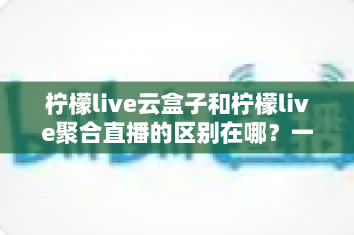 柠檬live云盒子和柠檬live聚合直播的区别在哪?一篇文章带你全面了解两者核心差异与选购指南 柠檬live云盒子和柠檬live聚合直播的区别在哪?一篇文章带你全面了解两者核心差异与选购指南