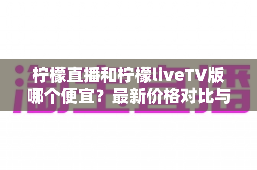 柠檬直播和柠檬liveTV版哪个便宜？最新价格对比与省钱选购全攻略