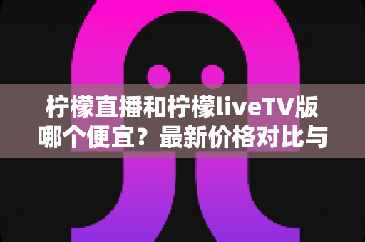 柠檬直播和柠檬liveTV版哪个便宜？最新价格对比与省钱选购全攻略