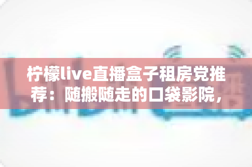 柠檬live直播盒子租房党推荐:随搬随走的口袋影院,租房也能享受大屏观影自由 柠檬live直播盒子租房党推荐:随搬随走的口袋影院,租房也能享受大屏观影自由