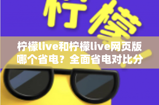 柠檬live和柠檬live网页版哪个省电?全面省电对比分析与实用节能指南 柠檬live和柠檬live网页版哪个省电?全面省电对比分析与实用节能指南