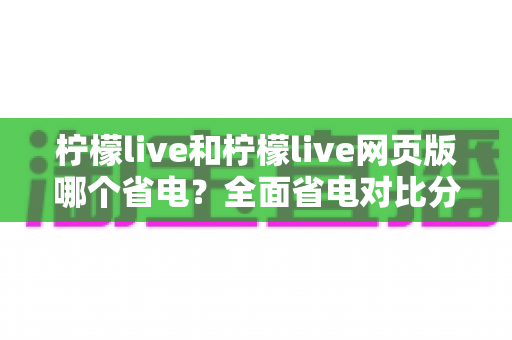 柠檬live和柠檬live网页版哪个省电?全面省电对比分析与实用节能指南 柠檬live和柠檬live网页版哪个省电?全面省电对比分析与实用节能指南