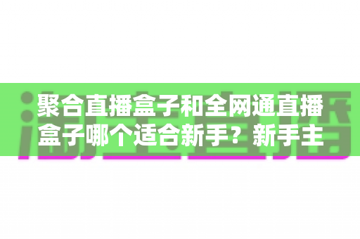 聚合直播盒子和全网通直播盒子哪个适合新手?新手主播设备选购避坑全指南 聚合直播盒子和全网通直播盒子哪个适合新手?新手主播设备选购避坑全指南