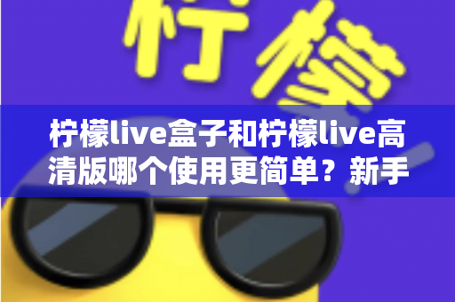 柠檬live盒子和柠檬live高清版哪个使用更简单？新手必看的易用性全面对比指南