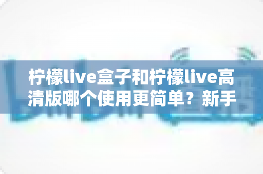 柠檬live盒子和柠檬live高清版哪个使用更简单？新手必看的易用性全面对比指南