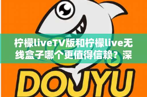 柠檬liveTV版和柠檬live无线盒子哪个更值得信赖？深度对比测评帮你选对不踩坑
