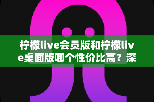 柠檬live会员版和柠檬live桌面版哪个性价比高？深度对比与选购全指南