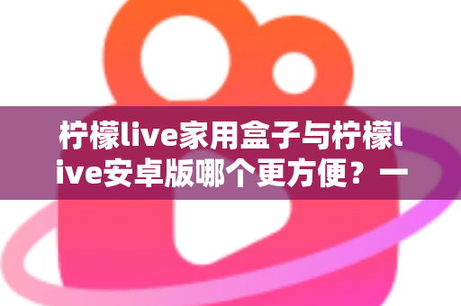 柠檬live家用盒子与柠檬live安卓版哪个更方便?一篇讲透的深度对比指南 柠檬live家用盒子与柠檬live安卓版哪个更方便?一篇讲透的深度对比指南