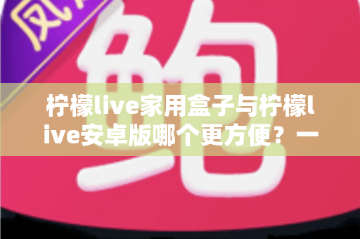 柠檬live家用盒子与柠檬live安卓版哪个更方便?一篇讲透的深度对比指南 柠檬live家用盒子与柠檬live安卓版哪个更方便?一篇讲透的深度对比指南
