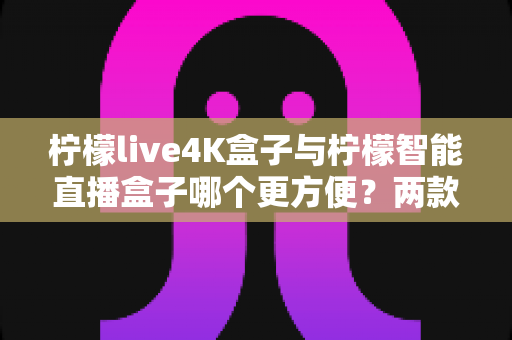 柠檬live4K盒子与柠檬智能直播盒子哪个更方便？两款热门盒子全方位对比评测与选购指南