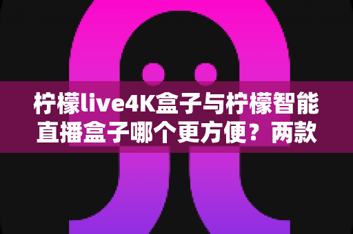 柠檬live4K盒子与柠檬智能直播盒子哪个更方便？两款热门盒子全方位对比评测与选购指南
