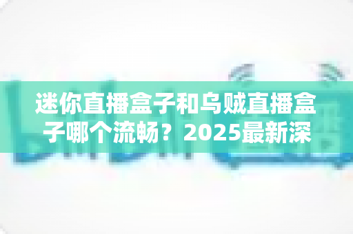 迷你直播盒子和乌贼直播盒子哪个流畅？2025最新深度对比评测与选购指南