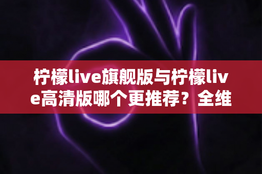 柠檬live旗舰版与柠檬live高清版哪个更推荐?全维度深度对比助你一次选对不踩坑 柠檬live旗舰版与柠檬live高清版哪个更推荐?全维度深度对比助你一次选对不踩坑