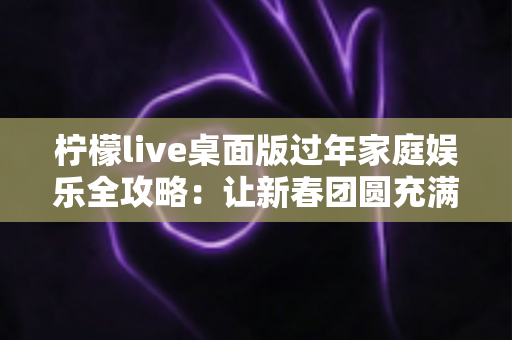 柠檬live桌面版过年家庭娱乐全攻略：让新春团圆充满欢声笑语的互动新选择