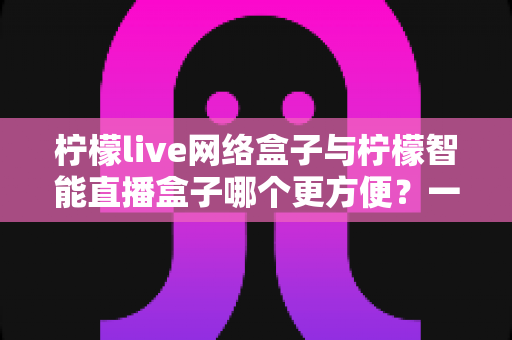 柠檬live网络盒子与柠檬智能直播盒子哪个更方便?一文看懂的家庭影音选购指南 柠檬live网络盒子与柠檬智能直播盒子哪个更方便?一文看懂的家庭影音选购指南