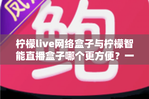 柠檬live网络盒子与柠檬智能直播盒子哪个更方便?一文看懂的家庭影音选购指南 柠檬live网络盒子与柠檬智能直播盒子哪个更方便?一文看懂的家庭影音选购指南