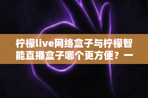 柠檬live网络盒子与柠檬智能直播盒子哪个更方便？一文看懂的家庭影音选购指南