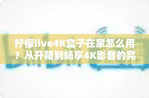 柠檬live4K盒子在家怎么用？从开箱到畅享4K影音的完整家庭使用指南