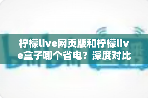 柠檬live网页版和柠檬live盒子哪个省电?深度对比分析与实用省电指南 柠檬live网页版和柠檬live盒子哪个省电?深度对比分析与实用省电指南