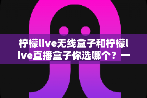 柠檬live无线盒子和柠檬live直播盒子你选哪个？一文读懂两大热门机型的真实差异与选购攻略