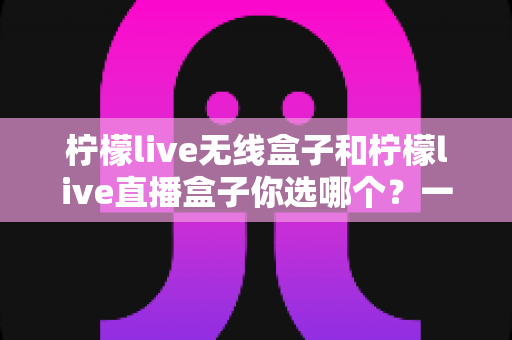 柠檬live无线盒子和柠檬live直播盒子你选哪个？一文读懂两大热门机型的真实差异与选购攻略