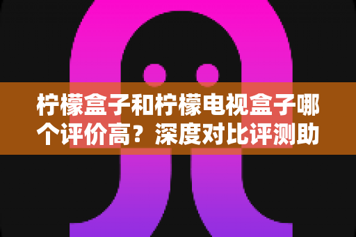 柠檬盒子和柠檬电视盒子哪个评价高？深度对比评测助你避坑选购