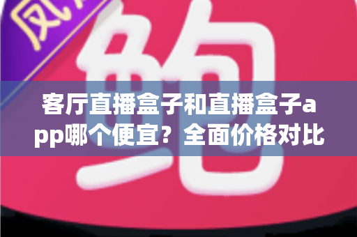 客厅直播盒子和直播盒子app哪个便宜？全面价格对比与省钱选购指南
