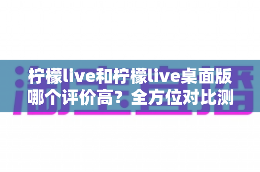 柠檬live和柠檬live桌面版哪个评价高?全方位对比测评帮你找到最适合的版本 柠檬live和柠檬live桌面版哪个评价高?全方位对比测评帮你找到最适合的版本
