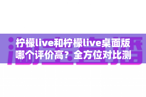 柠檬live和柠檬live桌面版哪个评价高?全方位对比测评帮你找到最适合的版本 柠檬live和柠檬live桌面版哪个评价高?全方位对比测评帮你找到最适合的版本