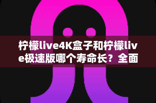 柠檬live4K盒子和柠檬live极速版哪个寿命长?全面解析两者使用寿命差异与延长寿命实用技巧 柠檬live4K盒子和柠檬live极速版哪个寿命长?全面解析两者使用寿命差异与延长寿命实用技巧