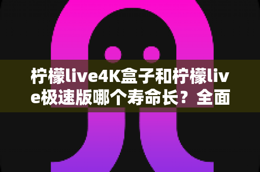 柠檬live4K盒子和柠檬live极速版哪个寿命长?全面解析两者使用寿命差异与延长寿命实用技巧 柠檬live4K盒子和柠檬live极速版哪个寿命长?全面解析两者使用寿命差异与延长寿命实用技巧
