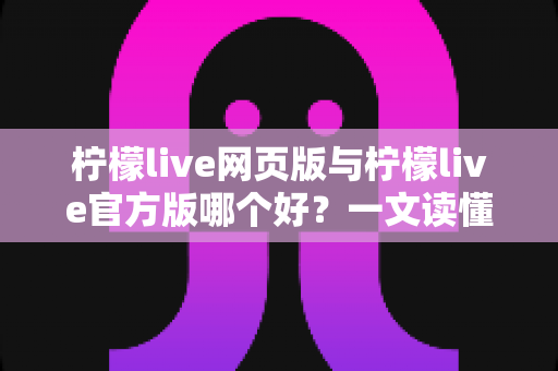 柠檬live网页版与柠檬live官方版哪个好？一文读懂两大版本差异，帮你选出最适合的使用方式