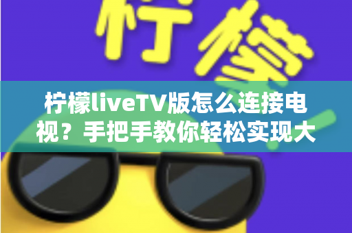 柠檬liveTV版怎么连接电视?手把手教你轻松实现大屏观看的完整教程 柠檬liveTV版怎么连接电视?手把手教你轻松实现大屏观看的完整教程