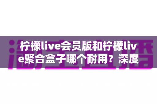 柠檬live会员版和柠檬live聚合盒子哪个耐用？深度对比分析与选购全指南