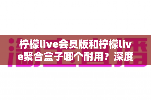 柠檬live会员版和柠檬live聚合盒子哪个耐用？深度对比分析与选购全指南