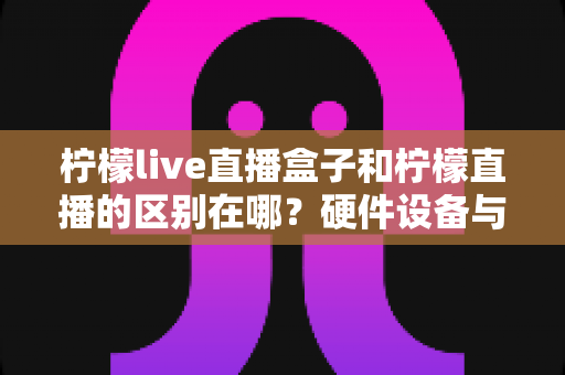 柠檬live直播盒子和柠檬直播的区别在哪?硬件设备与软件应用的深度对比解析 柠檬live直播盒子和柠檬直播的区别在哪?硬件设备与软件应用的深度对比解析
